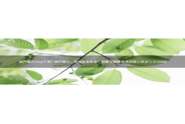 糖心vlog遥控女友卡：国产糖心vlog下载(\